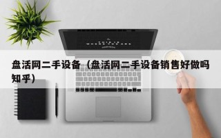 盤活網二手設備（盤活網二手設備銷售好做嗎知乎）