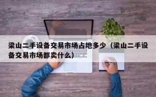 梁山二手設備交易市場占地多少（梁山二手設備交易市場都賣什么）