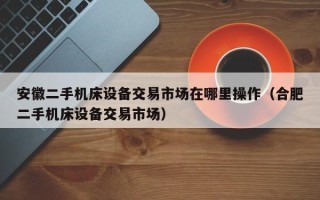 安徽二手機床設備交易市場在哪里操作（合肥二手機床設備交易市場）