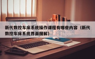 新代數控車床系統操作課程有哪些內容（新代數控車床系統界面圖解）