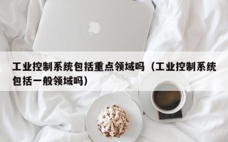 工業控制系統包括重點領域嗎（工業控制系統包括一般領域嗎）