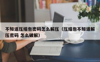 不知道壓縮包密碼怎么解壓（壓縮包不知道解壓密碼 怎么破解）