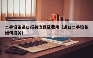 二手設備進口報關流程及費用（進口二手設備如何報關）