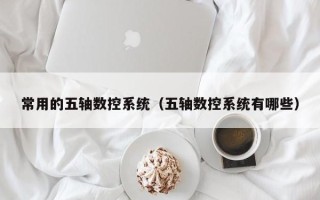 常用的五軸數控系統（五軸數控系統有哪些）