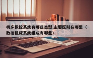 機床數控系統有哪些類型,主要區別在哪里（數控機床系統組成有哪些）