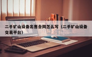 二手礦山設備出售合同怎么寫（二手礦山設備交易平臺）