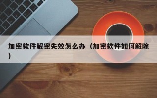 加密軟件解密失效怎么辦（加密軟件如何解除）