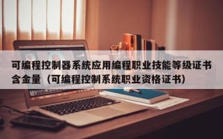 可編程控制器系統應用編程職業技能等級證書含金量（可編程控制系統職業資格證書）