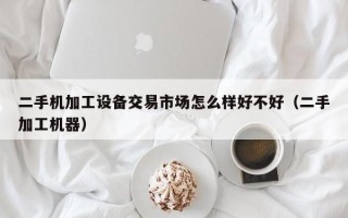 二手機加工設備交易市場怎么樣好不好（二手加工機器）