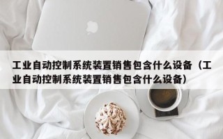 工業自動控制系統裝置銷售包含什么設備（工業自動控制系統裝置銷售包含什么設備）