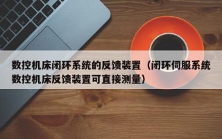 數控機床閉環系統的反饋裝置（閉環伺服系統數控機床反饋裝置可直接測量）