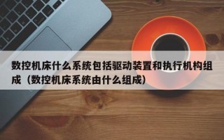 數控機床什么系統包括驅動裝置和執行機構組成（數控機床系統由什么組成）