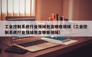 工業控制系統行業領域包含哪些領域（工業控制系統行業領域包含哪些領域）