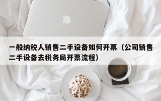 一般納稅人銷售二手設備如何開票（公司銷售二手設備去稅務局開票流程）